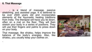 6. Thai Massage
- is a blend of massage, passive
stretching, and assisted yoga. It is believed to
be over 2500 years old and incorporates
elements of the Ayurvedic healing traditions
from India. The therapist will have you lie down,
often on a mat on the floor. They will then
stretch your body in a series of positions. They
will use their fingers and palms to press down
on your body.
Thai massage, like shiatsu, helps improve the
balance of the body’s energies. Also, like
shiatsu, you usually keep your clothes on.
.
 