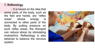 7. Reflexology
- It is based on the idea that
some parts of the body, such as
the feet and hands, are “reflex
areas” whose energy is
connected to other parts of the
body. By putting pressure on
such reflex areas, the therapist
can reduce stress by stimulating
endorphins. Reflexology is also
believed to balance the nervous
system.
 
