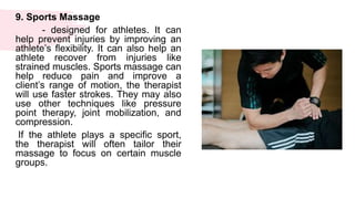 9. Sports Massage
- designed for athletes. It can
help prevent injuries by improving an
athlete’s flexibility. It can also help an
athlete recover from injuries like
strained muscles. Sports massage can
help reduce pain and improve a
client’s range of motion, the therapist
will use faster strokes. They may also
use other techniques like pressure
point therapy, joint mobilization, and
compression.
If the athlete plays a specific sport,
the therapist will often tailor their
massage to focus on certain muscle
groups.
 