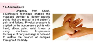 10. Acupressure
- Originally from China,
acupressure technique enables the
massage provider to identify specific
points that are related to the patient’s
pain and fatigue. Physical pressure is
applied on the acupressure points with
hand, elbow, palm, wrist, knees or
using machines. Acupressure
technique of body massage is believed
to restore the balance of energies
throughout the body.
 