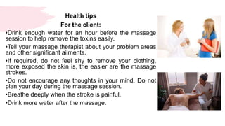 Health tips
For the client:
•Drink enough water for an hour before the massage
session to help remove the toxins easily.
•Tell your massage therapist about your problem areas
and other significant ailments.
•If required, do not feel shy to remove your clothing,
more exposed the skin is, the easier are the massage
strokes.
•Do not encourage any thoughts in your mind. Do not
plan your day during the massage session.
•Breathe deeply when the stroke is painful.
•Drink more water after the massage.
 