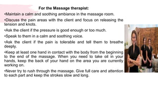 For the Massage therapist:
•Maintain a calm and soothing ambiance in the massage room.
•Discuss the pain areas with the client and focus on releasing the
tension and knots.
•Ask the client if the pressure is good enough or too much.
•Speak to them in a calm and soothing voice.
•Ask the client if the pain is tolerable and tell them to breathe
deeply.
•Keep at least one hand in contact with the body from the beginning
to the end of the massage. When you need to take oil in your
hands, keep the back of your hand on the area you are currently
working on.
•Never try to rush through the massage. Give full care and attention
to each part and keep the strokes slow and long.
 