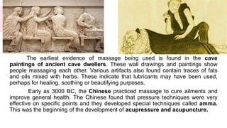 The earliest evidence of massage being used is found in the cave
paintings of ancient cave dwellers. These wall drawings and paintings show
people massaging each other. Various artifacts also found contain traces of fats
and oils mixed with herbs. These indicate that lubricants may have been used,
perhaps for healing, soothing or beautifying purposes.
Early as 3000 BC, the Chinese practiced massage to cure ailments and
improve general health. The Chinese found that pressure techniques were very
effective on specific points and they developed special techniques called amma.
This was the beginning of the development of acupressure and acupuncture.
 