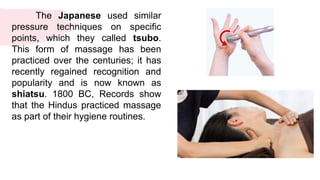 The Japanese used similar
pressure techniques on specific
points, which they called tsubo.
This form of massage has been
practiced over the centuries; it has
recently regained recognition and
popularity and is now known as
shiatsu. 1800 BC, Records show
that the Hindus practiced massage
as part of their hygiene routines.
 