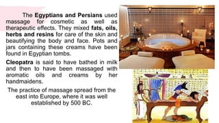 The Egyptians and Persians used
massage for cosmetic as well as
therapeutic effects. They mixed fats, oils,
herbs and resins for care of the skin and
beautifying the body and face. Pots and
jars containing these creams have been
found in Egyptian tombs.
Cleopatra is said to have bathed in milk
and then to have been massaged with
aromatic oils and creams by her
handmaidens.
The practice of massage spread from the
east into Europe, where it was well
established by 500 BC.
 