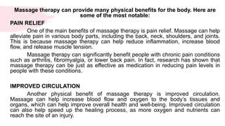Massage therapy can provide many physical benefits for the body. Here are
some of the most notable:
PAIN RELIEF
One of the main benefits of massage therapy is pain relief. Massage can help
alleviate pain in various body parts, including the back, neck, shoulders, and joints.
This is because massage therapy can help reduce inflammation, increase blood
flow, and release muscle tension.
Massage therapy can significantly benefit people with chronic pain conditions
such as arthritis, fibromyalgia, or lower back pain. In fact, research has shown that
massage therapy can be just as effective as medication in reducing pain levels in
people with these conditions.
IMPROVED CIRCULATION
Another physical benefit of massage therapy is improved circulation.
Massage can help increase blood flow and oxygen to the body’s tissues and
organs, which can help improve overall health and well-being. Improved circulation
can also help speed up the healing process, as more oxygen and nutrients can
reach the site of an injury.
 