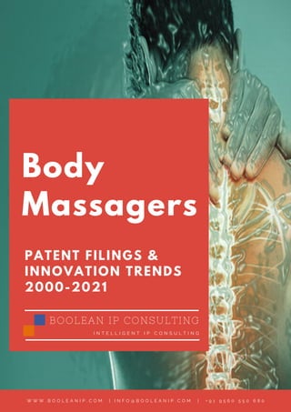 Body
Massagers
PATENT FILINGS &
INNOVATION TRENDS
2000-2021
BOOLEAN IP CONSULTING
I N T E L L I G E N T I P C O N S U L T I N G
W W W . B O O L E A N I P . C O M   | I N F O @ B O O L E A N I P . C O M |   + 9 1 9 5 6 0 5 5 0 6 8 0
 