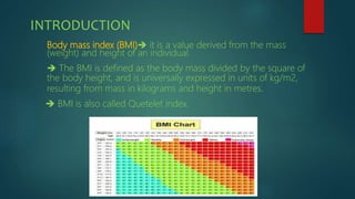 INTRODUCTION
Body mass index (BMI) it is a value derived from the mass
(weight) and height of an individual.
 The BMI is defined as the body mass divided by the square of
the body height, and is universally expressed in units of kg/m2,
resulting from mass in kilograms and height in metres.
 BMI is also called Quetelet index.
 