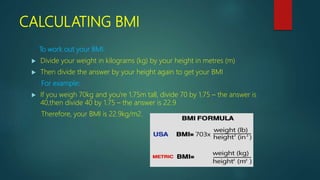 CALCULATING BMI
To work out your BMI:
 Divide your weight in kilograms (kg) by your height in metres (m)
 Then divide the answer by your height again to get your BMI
For example:
 If you weigh 70kg and you're 1.75m tall, divide 70 by 1.75 – the answer is
40,then divide 40 by 1.75 – the answer is 22.9
Therefore, your BMI is 22.9kg/m2.
 