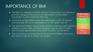 IMPORTANCE OF BMI
 The BMI is an attempt to find the amount of tissue mass in an individual,
and then categorize that person as underweight, normal weight,
overweight, or obese based on that value.
 Commonly accepted BMI ranges are underweight: under 18.5 kg/m2,
normal weight: 18.5 to 25, overweight: 25 to 30, obese: over 30.
 This general correlation is particularly useful for consensus data regarding
obesity or various other conditions because it can be used to build a
semi-accurate representation from which a solution can be found.
 This is becoming more important to the growth of children, due to the
fact that the majority of children are inactive.
 