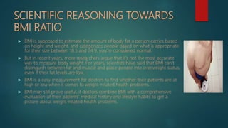 SCIENTIFIC REASONING TOWARDS
BMI RATIO
 BMI is supposed to estimate the amount of body fat a person carries based
on height and weight, and categorizes people based on what is appropriate
for their size between 18.5 and 24.9, you’re considered normal.
 But in recent years, more researchers argue that it’s not the most accurate
way to measure body weight. For years, scientists have said that BMI can’t
distinguish between fat and muscle and place people into overweight status,
even if their fat levels are low.
 BMI is a easy measurement for doctors to find whether their patients are at
high or low when it comes to weight-related health problems.
 BMI may still prove useful, if doctors combine BMI with a comprehensive
evaluation of their patients’ medical history and lifestyle habits to get a
picture about weight-related health problems.
 