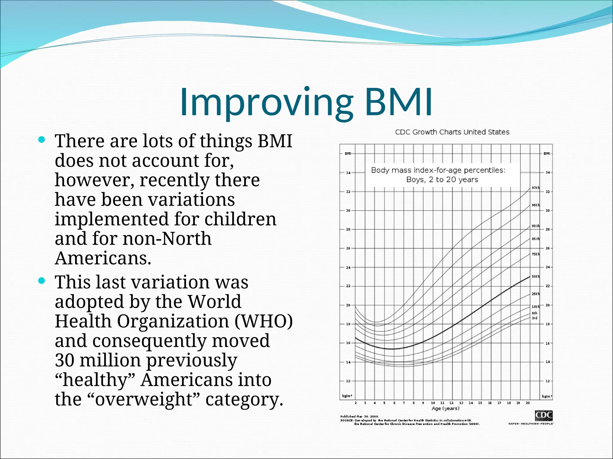 Improving BMI
 There are lots of things BMI
does not account for,
however, recently there
have been variations
implemented for children
and for non-North
Americans.
 This last variation was
adopted by the World
Health Organization (WHO)
and consequently moved
30 million previously
“healthy” Americans into
the “overweight” category.
 