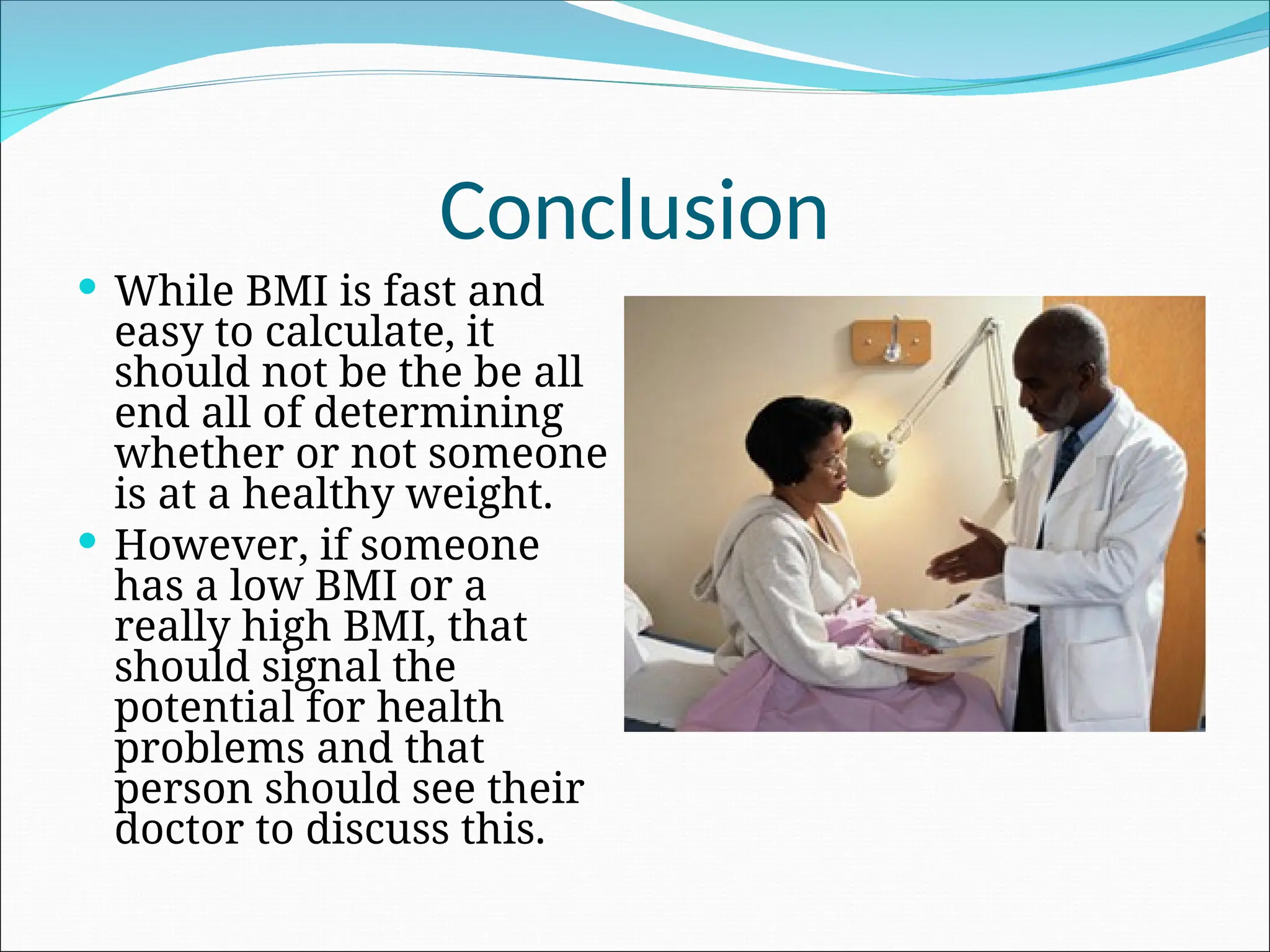 Conclusion
 While BMI is fast and
easy to calculate, it
should not be the be all
end all of determining
whether or not someone
is at a healthy weight.
 However, if someone
has a low BMI or a
really high BMI, that
should signal the
potential for health
problems and that
person should see their
doctor to discuss this.
 
