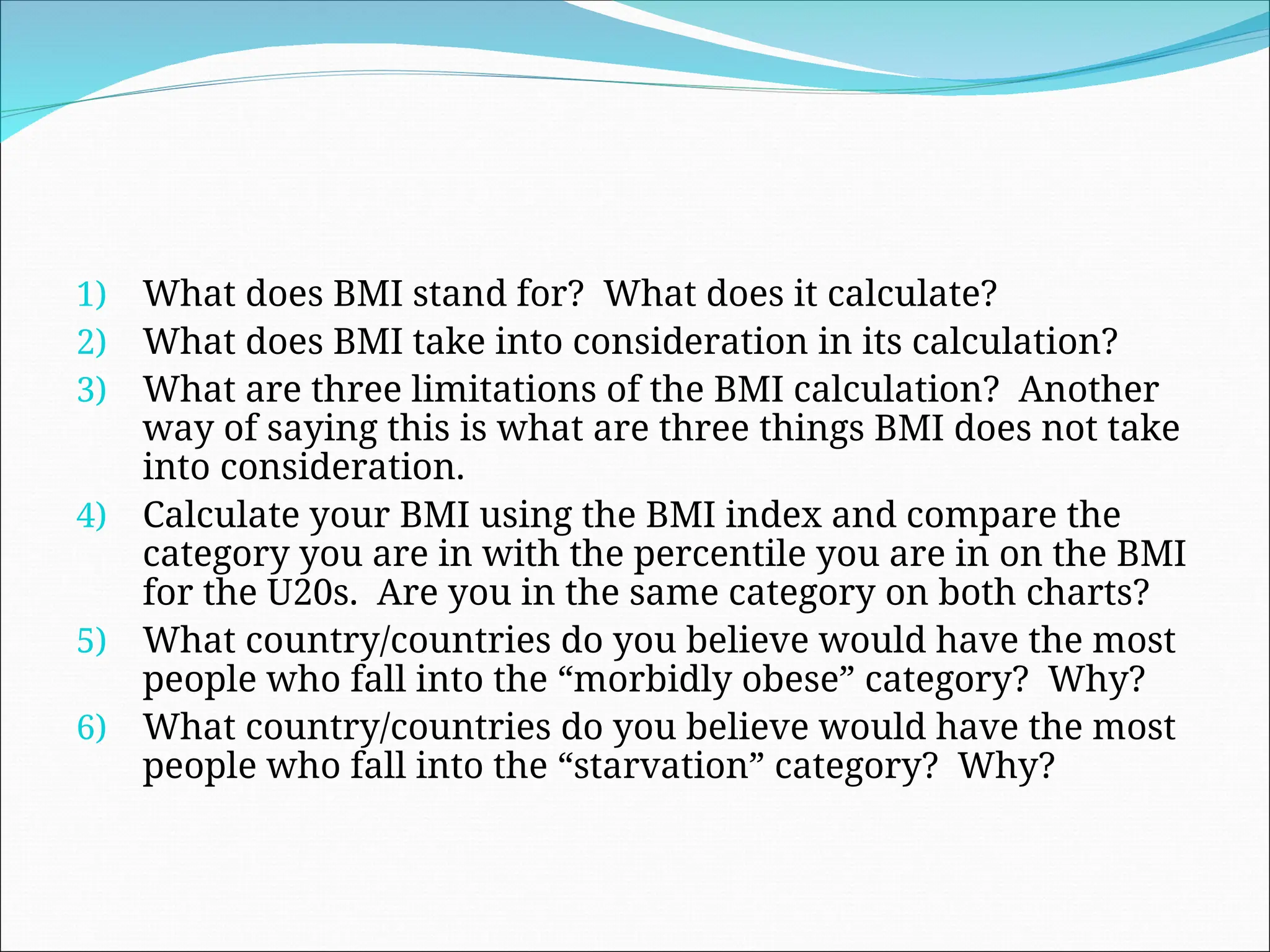 1) What does BMI stand for? What does it calculate?
2) What does BMI take into consideration in its calculation?
3) What are three limitations of the BMI calculation? Another
way of saying this is what are three things BMI does not take
into consideration.
4) Calculate your BMI using the BMI index and compare the
category you are in with the percentile you are in on the BMI
for the U20s. Are you in the same category on both charts?
5) What country/countries do you believe would have the most
people who fall into the “morbidly obese” category? Why?
6) What country/countries do you believe would have the most
people who fall into the “starvation” category? Why?
 