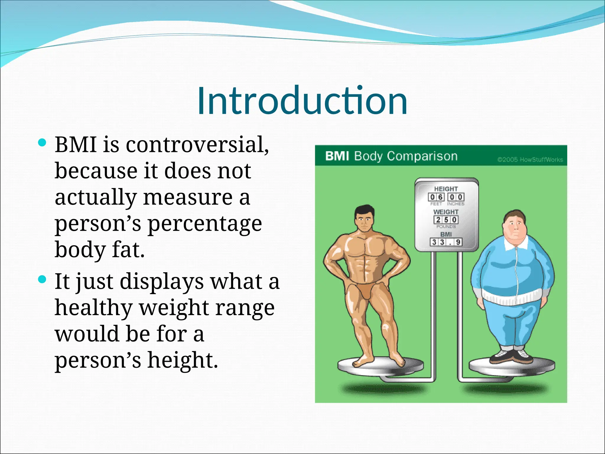 Introduction
 BMI is controversial,
because it does not
actually measure a
person’s percentage
body fat.
 It just displays what a
healthy weight range
would be for a
person’s height.
 