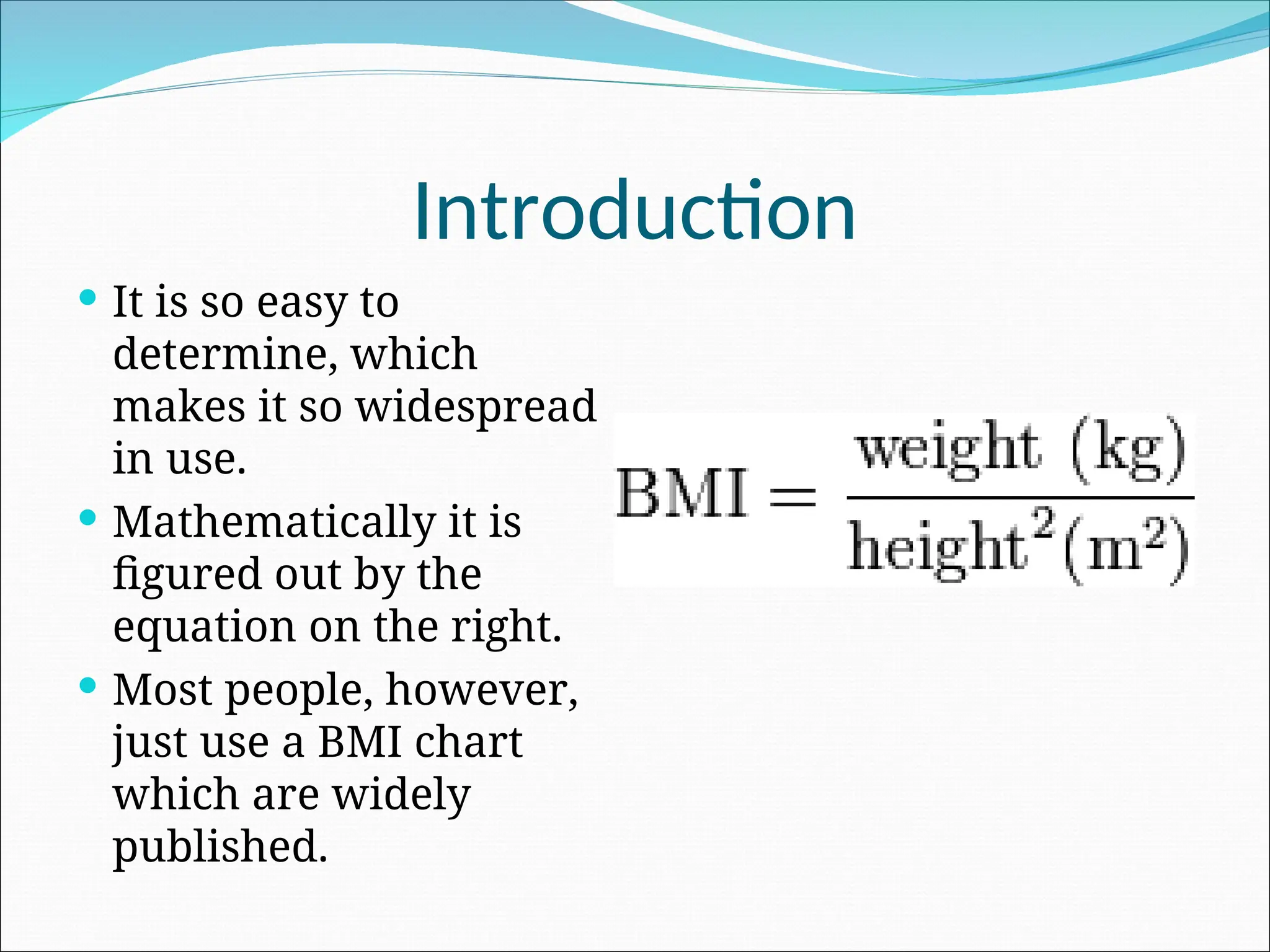 Introduction
 It is so easy to
determine, which
makes it so widespread
in use.
 Mathematically it is
figured out by the
equation on the right.
 Most people, however,
just use a BMI chart
which are widely
published.
 