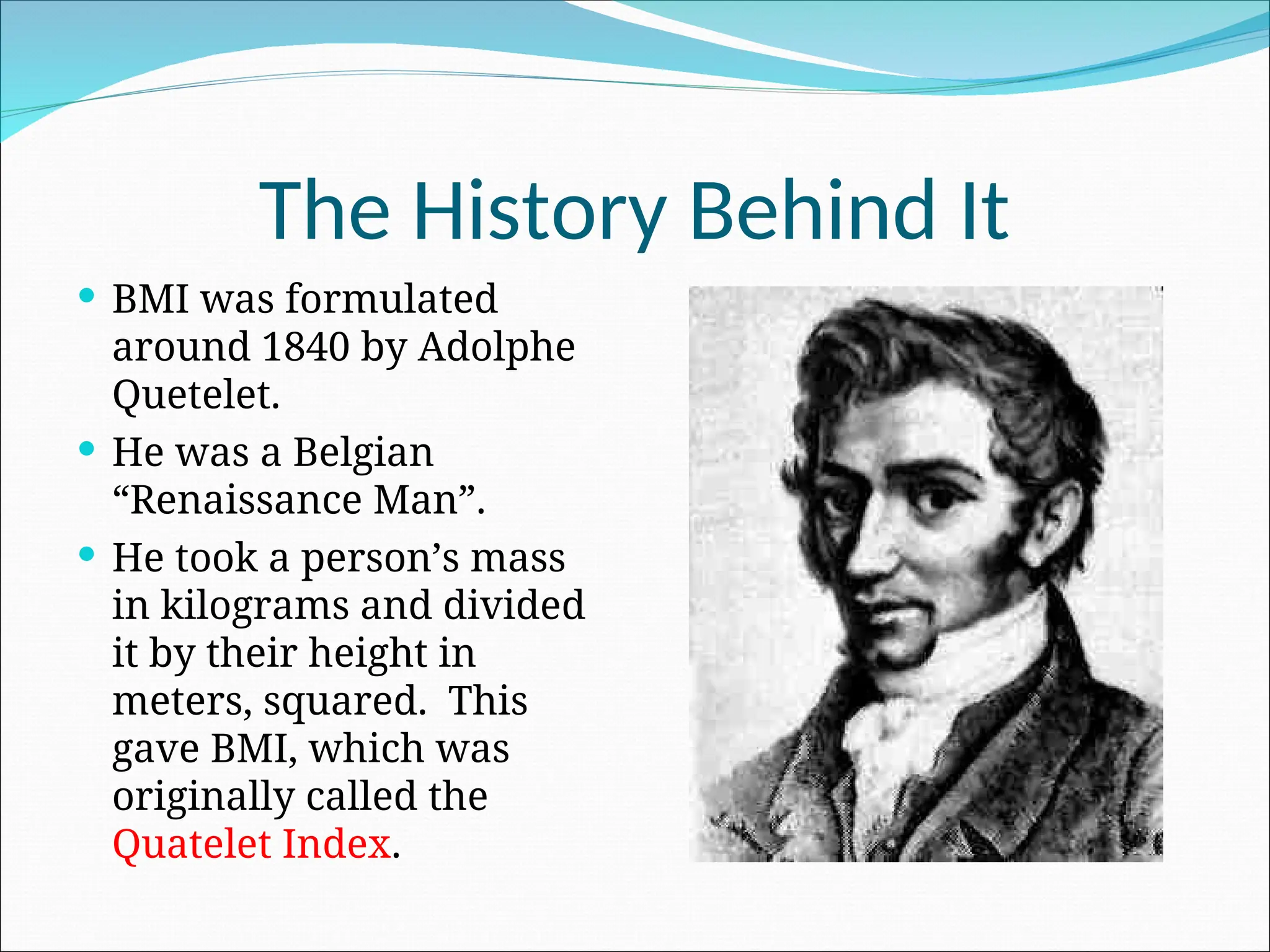 The History Behind It
 BMI was formulated
around 1840 by Adolphe
Quetelet.
 He was a Belgian
“Renaissance Man”.
 He took a person’s mass
in kilograms and divided
it by their height in
meters, squared. This
gave BMI, which was
originally called the
Quatelet Index.
 