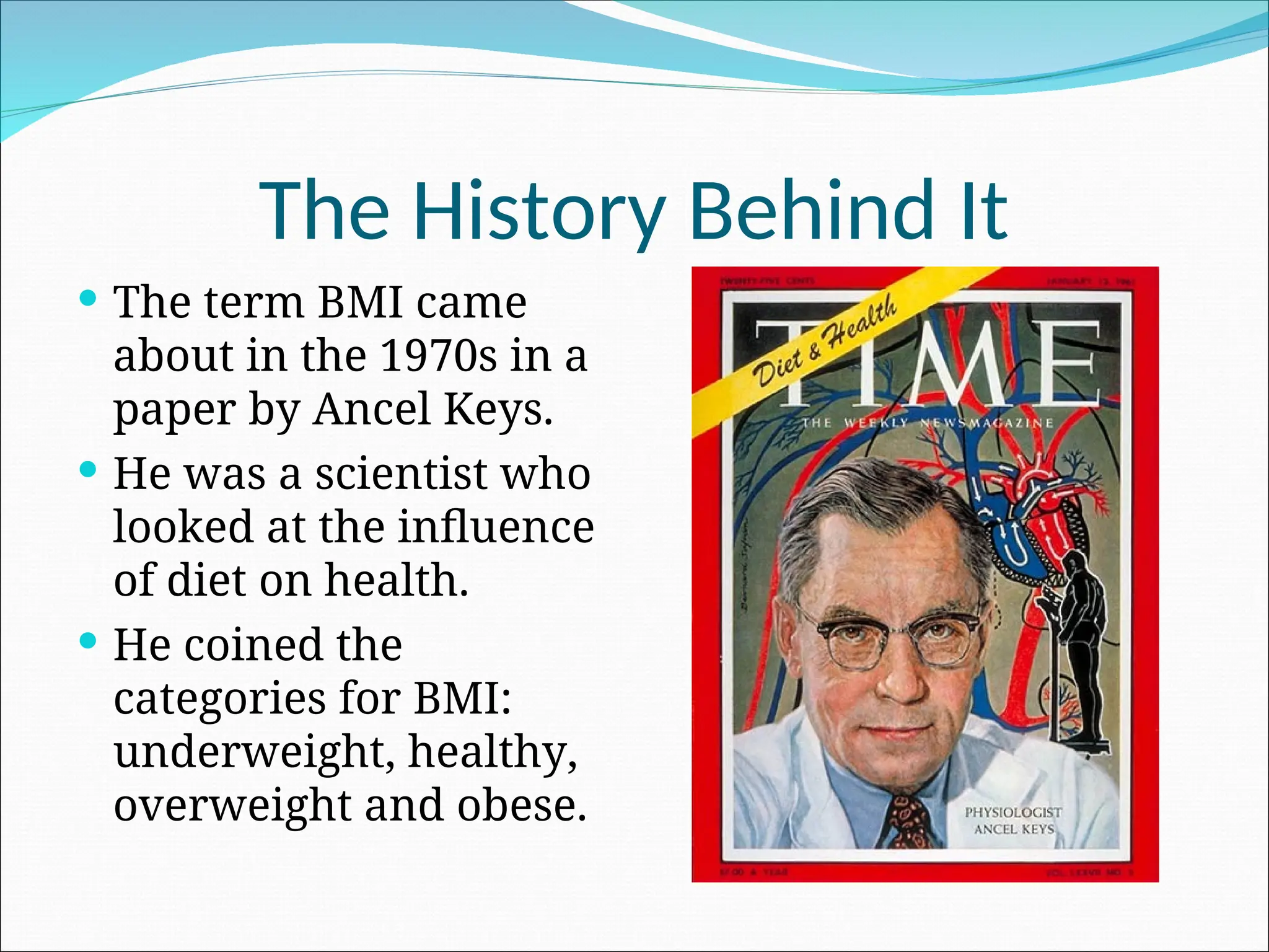 The History Behind It
 The term BMI came
about in the 1970s in a
paper by Ancel Keys.
 He was a scientist who
looked at the influence
of diet on health.
 He coined the
categories for BMI:
underweight, healthy,
overweight and obese.
 