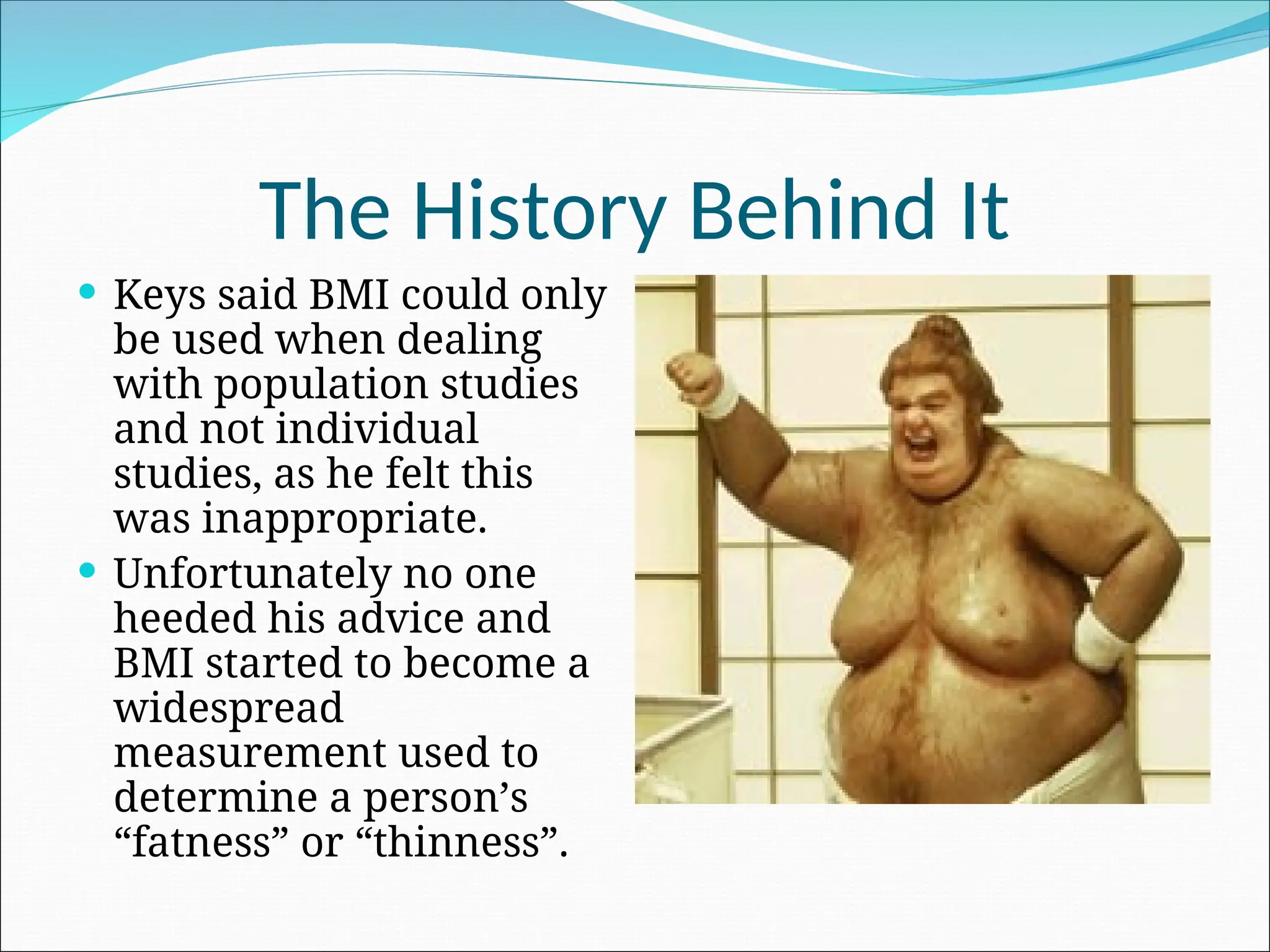 The History Behind It
 Keys said BMI could only
be used when dealing
with population studies
and not individual
studies, as he felt this
was inappropriate.
 Unfortunately no one
heeded his advice and
BMI started to become a
widespread
measurement used to
determine a person’s
“fatness” or “thinness”.
 