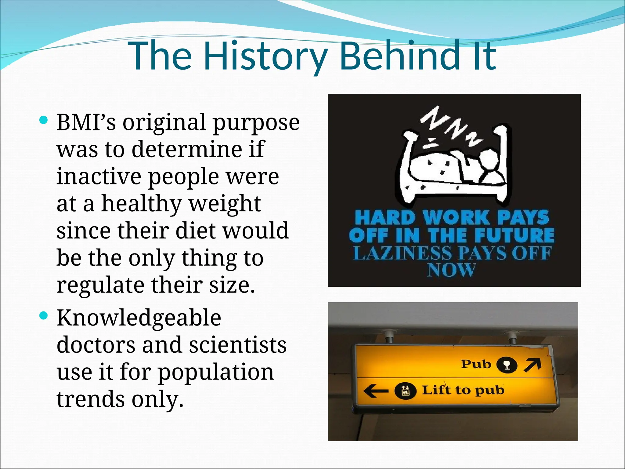 The History Behind It
 BMI’s original purpose
was to determine if
inactive people were
at a healthy weight
since their diet would
be the only thing to
regulate their size.
 Knowledgeable
doctors and scientists
use it for population
trends only.
 