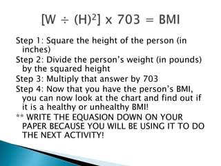 Step 1: Square the height of the person (in
inches)
Step 2: Divide the person’s weight (in pounds)
by the squared height
Step 3: Multiply that answer by 703
Step 4: Now that you have the person’s BMI,
you can now look at the chart and find out if
it is a healthy or unhealthy BMI!
** WRITE THE EQUASION DOWN ON YOUR
PAPER BECAUSE YOU WILL BE USING IT TO DO
THE NEXT ACTIVITY!
 