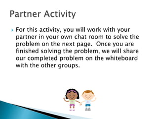  For this activity, you will work with your
partner in your own chat room to solve the
problem on the next page. Once you are
finished solving the problem, we will share
our completed problem on the whiteboard
with the other groups.
 