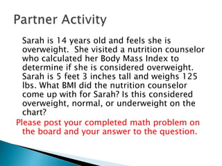 Sarah is 14 years old and feels she is
overweight. She visited a nutrition counselor
who calculated her Body Mass Index to
determine if she is considered overweight.
Sarah is 5 feet 3 inches tall and weighs 125
lbs. What BMI did the nutrition counselor
come up with for Sarah? Is this considered
overweight, normal, or underweight on the
chart?
Please post your completed math problem on
the board and your answer to the question.
 