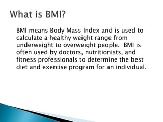 BMI means Body Mass Index and is used to
calculate a healthy weight range from
underweight to overweight people. BMI is
often used by doctors, nutritionists, and
fitness professionals to determine the best
diet and exercise program for an individual.
 