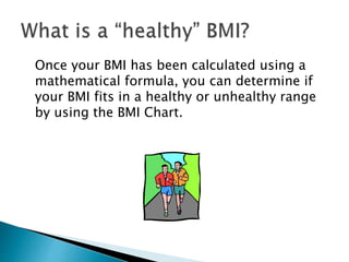 Once your BMI has been calculated using a
mathematical formula, you can determine if
your BMI fits in a healthy or unhealthy range
by using the BMI Chart.
 