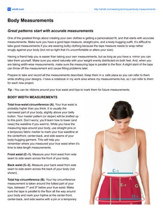 whafi.com http://whafi.com/sewing-techniques/body-measurements
Body Measurements
Great patterns start with accurate measurements
One of the greatest things about creating your own clothes is getting a personalized fit, and that starts with accurate
measurements. Make sure you have a good tape measure, straight pins, and a body-hugging outfit. It’s difficult to
take good measurements if you are wearing bulky clothing because the tape measure needs to wrap rather
snugly against your body (but not so tight that it’s uncomfortable or alters your size).
Having a friend help you is easier than taking your own measurements, but as long as you have a mirror you can
take them yourself. Make sure you stand naturally with your weight evenly distributed on both feet. And, when you
are taking width-wise measurements, make sure the measuring tape is parallel to the floor. A slight slant of the tape
can throw off the measurement and cause fitting problems later.
Prepare to take and record all the measurements described. Keep them in a safe place so you can refer to them
while drafting your designs. I have a notebook in my work area where my measurements live, so I can refer to them
for each new project.
Tip : You can tie ribbons around your true waist and hips to mark them for future measurements.
BODY WIDTH MEASUREMENTS
Total true-waist circumference (A). Your true waist is
probably higher than you think. It is usually the
narrowest part of your body, slightly above your belly
button. Your master pattern (or sloper) will be drafted up
to this point. Don’t worry; you’ll learn how to lower (and
raise) the waistline if you want to. While you have the
measuring tape around your body, use straight pins or
a temporary fabric marker to mark your true waistline at
the centerfront, center-back, and side seams of your
body-hugging garment. This will help you
remember where you measured your true waist when it’s
time to take length measurements.
Front waist (C–1). Measure your front waist from side
seam to side seam across the front of your body.
Back waist (C–2). Measure your back waist from side
seam to side seam across the back of your body (not
shown).
Total hip circumference (B). Your hip circumference
measurement is taken around the fullest part of your
hips, between 7″ and 9″ below your true waist. Make
sure the tape is parallel to the floor all the way around
your body and mark your hipline at the center-front,
center-back, and side seams with a pin or a temporary
 