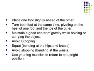 Place one foot slightly ahead of the other.  Turn both feet at the same time, pivoting on the heel of one foot and the toe of the other.  Maintain a good center of gravity while holding or carrying the object.  Avoid Stooping. Squat (bending at the hips and knees).  Avoid stooping (bending at the waist).  Use your leg muscles to return to an upright position.  
