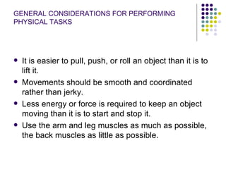GENERAL CONSIDERATIONS FOR PERFORMING PHYSICAL TASKS It is easier to pull, push, or roll an object than it is to lift it.  Movements should be smooth and coordinated rather than jerky.  Less energy or force is required to keep an object moving than it is to start and stop it.  Use the arm and leg muscles as much as possible, the back muscles as little as possible.  