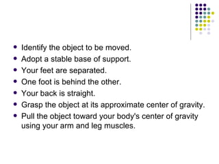 Identify the object to be moved. Adopt a stable base of support. Your feet are separated.  One foot is behind the other.  Your back is straight.  Grasp the object at its approximate center of gravity. Pull the object toward your body's center of gravity using your arm and leg muscles. 