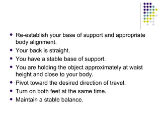 Re-establish your base of support and appropriate body alignment. Your back is straight.  You have a stable base of support.  You are holding the object approximately at waist height and close to your body.  Pivot toward the desired direction of travel. Turn on both feet at the same time.  Maintain a stable balance.  