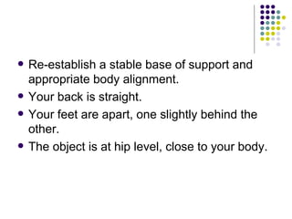 Re-establish a stable base of support and appropriate body alignment. Your back is straight.  Your feet are apart, one slightly behind the other.  The object is at hip level, close to your body.  