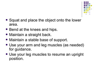 Squat and place the object onto the lower area. Bend at the knees and hips.  Maintain a straight back.  Maintain a stable base of support.  Use your arm and leg muscles (as needed) for guidance.  Use your leg muscles to resume an upright position.  