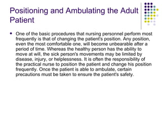 Positioning and Ambulating the Adult Patient   One of the basic procedures that nursing personnel perform most frequently is that of changing the patient's position. Any position, even the most comfortable one, will become unbearable after a period of time. Whereas the healthy person has the ability to move at will, the sick person's movements may be limited by disease, injury, or helplessness. It is often the responsibility of the practical nurse to position the patient and change his position frequently. Once the patient is able to ambulate, certain precautions must be taken to ensure the patient's safety.  