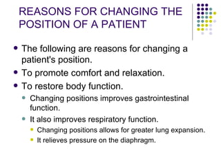 REASONS FOR CHANGING THE POSITION OF A PATIENT The following are reasons for changing a patient's position. To promote comfort and relaxation.  To restore body function. Changing positions improves gastrointestinal function.  It also improves respiratory function. Changing positions allows for greater lung expansion.  It relieves pressure on the diaphragm.  