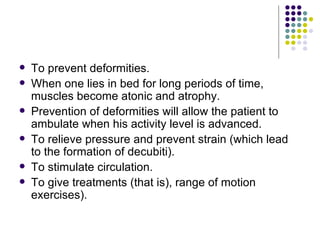 To prevent deformities. When one lies in bed for long periods of time, muscles become atonic and atrophy.  Prevention of deformities will allow the patient to ambulate when his activity level is advanced.  To relieve pressure and prevent strain (which lead to the formation of decubiti).  To stimulate circulation.  To give treatments (that is), range of motion exercises).  