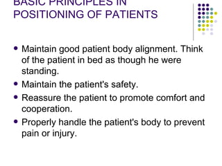 BASIC PRINCIPLES IN POSITIONING OF PATIENTS Maintain good patient body alignment. Think of the patient in bed as though he were standing.  Maintain the patient's safety.  Reassure the patient to promote comfort and cooperation.  Properly handle the patient's body to prevent pain or injury.  