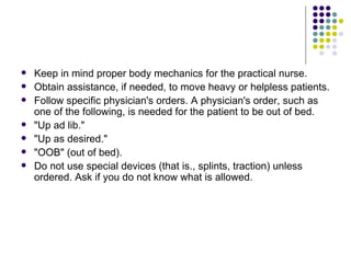 Keep in mind proper body mechanics for the practical nurse.  Obtain assistance, if needed, to move heavy or helpless patients.  Follow specific physician's orders. A physician's order, such as one of the following, is needed for the patient to be out of bed. "Up ad lib."  "Up as desired."  "OOB" (out of bed).  Do not use special devices (that is., splints, traction) unless ordered. Ask if you do not know what is allowed.  