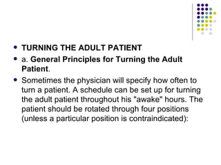 TURNING THE ADULT PATIENT a.  General Principles for Turning the Adult Patient . Sometimes the physician will specify how often to turn a patient. A schedule can be set up for turning the adult patient throughout his "awake" hours. The patient should be rotated through four positions (unless a particular position is contraindicated): 