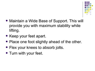 Maintain a Wide Base of Support. This will provide you with maximum stability while lifting. Keep your feet apart.  Place one foot slightly ahead of the other.  Flex your knees to absorb jolts.  Turn with your feet.  