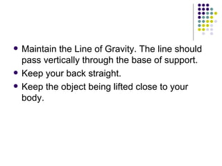 Maintain the Line of Gravity. The line should pass vertically through the base of support. Keep your back straight.  Keep the object being lifted close to your body.  