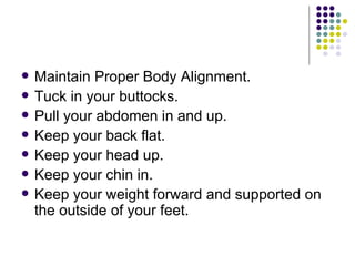 Maintain Proper Body Alignment. Tuck in your buttocks.  Pull your abdomen in and up.  Keep your back flat.  Keep your head up.  Keep your chin in.  Keep your weight forward and supported on the outside of your feet.  