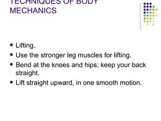 TECHNIQUES OF BODY MECHANICS Lifting. Use the stronger leg muscles for lifting.  Bend at the knees and hips; keep your back straight.  Lift straight upward, in one smooth motion.  