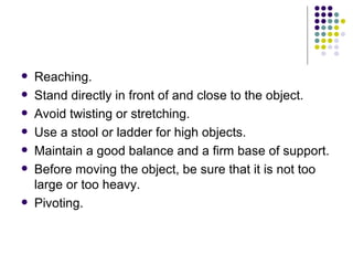Reaching. Stand directly in front of and close to the object.  Avoid twisting or stretching.  Use a stool or ladder for high objects.  Maintain a good balance and a firm base of support.  Before moving the object, be sure that it is not too large or too heavy.  Pivoting. 