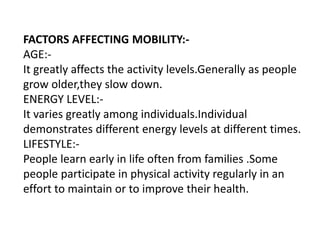 FACTORS AFFECTING MOBILITY:-
AGE:-
It greatly affects the activity levels.Generally as people
grow older,they slow down.
ENERGY LEVEL:-
It varies greatly among individuals.Individual
demonstrates different energy levels at different times.
LIFESTYLE:-
People learn early in life often from families .Some
people participate in physical activity regularly in an
effort to maintain or to improve their health.
 