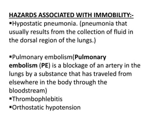 HAZARDS ASSOCIATED WITH IMMOBILITY:-
Hypostatic pneumonia. (pneumonia that
usually results from the collection of fluid in
the dorsal region of the lungs.)
Pulmonary embolism(Pulmonary
embolism (PE) is a blockage of an artery in the
lungs by a substance that has traveled from
elsewhere in the body through the
bloodstream)
Thrombophlebitis
Orthostatic hypotension
 