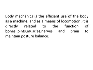Body mechanics is the efficient use of the body
as a machine, and as a means of locomotion ,it is
directly related to the function of
bones,joints,muscles,nerves and brain to
maintain posture balance.
 